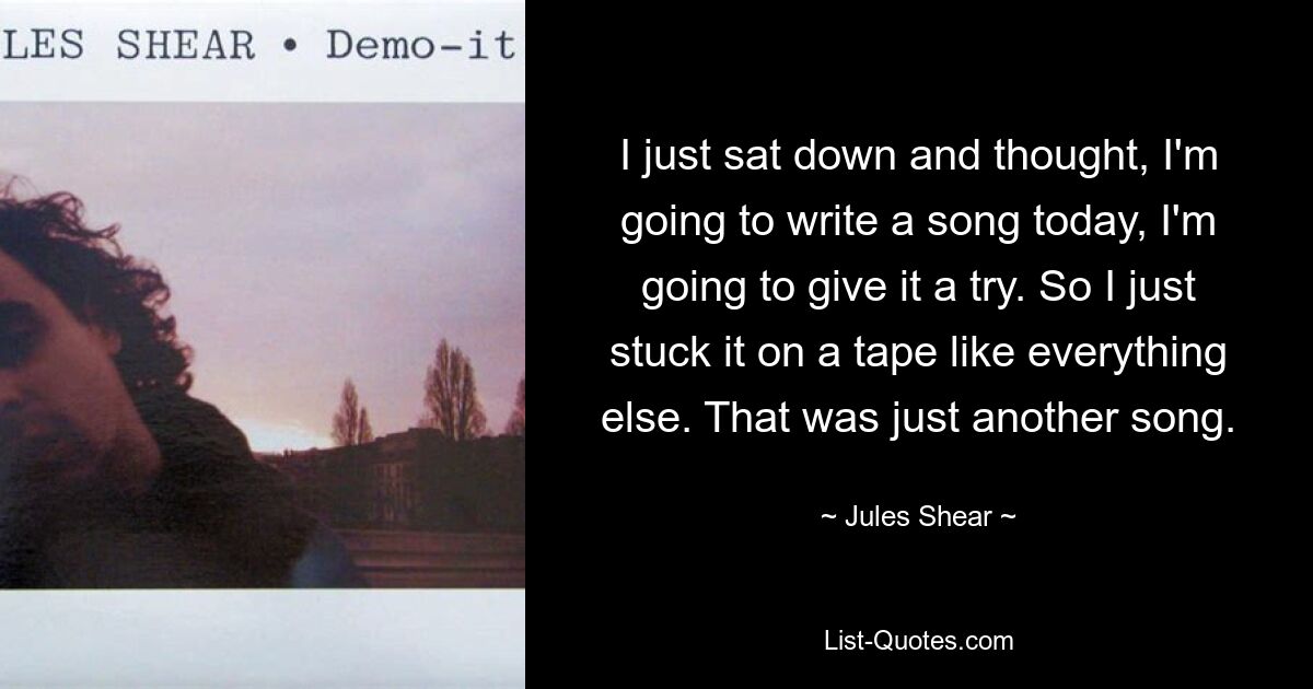 I just sat down and thought, I'm going to write a song today, I'm going to give it a try. So I just stuck it on a tape like everything else. That was just another song. — © Jules Shear