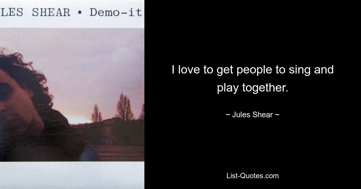 I love to get people to sing and play together. — © Jules Shear