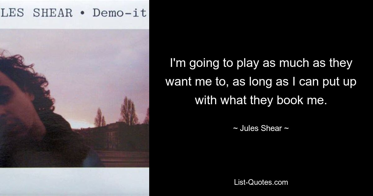 I'm going to play as much as they want me to, as long as I can put up with what they book me. — © Jules Shear