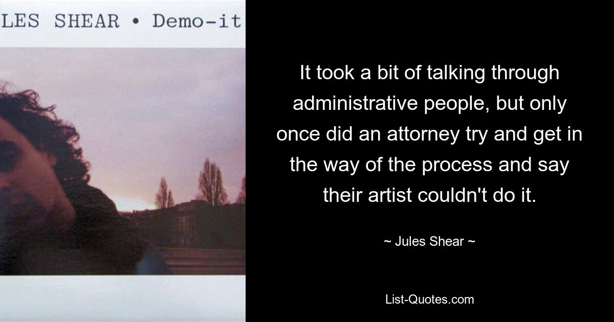 It took a bit of talking through administrative people, but only once did an attorney try and get in the way of the process and say their artist couldn't do it. — © Jules Shear