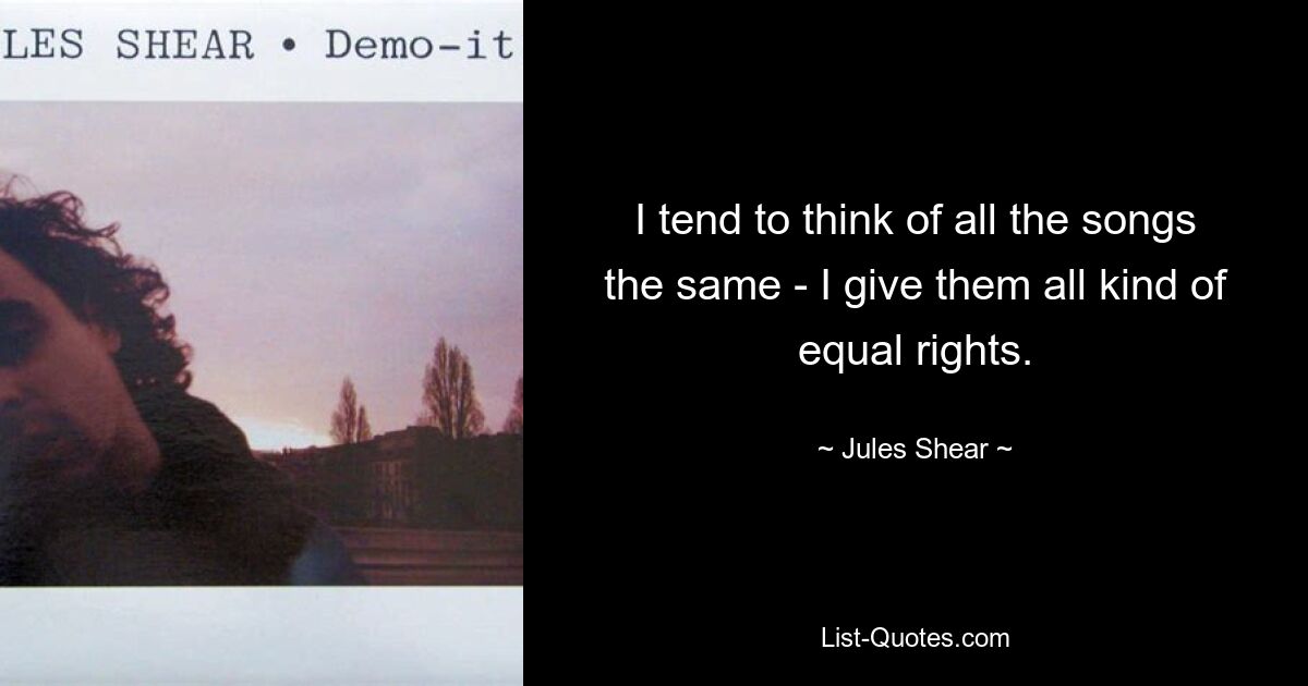 I tend to think of all the songs the same - I give them all kind of equal rights. — © Jules Shear