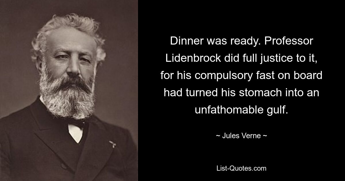 Dinner was ready. Professor Lidenbrock did full justice to it, for his compulsory fast on board had turned his stomach into an unfathomable gulf. — © Jules Verne