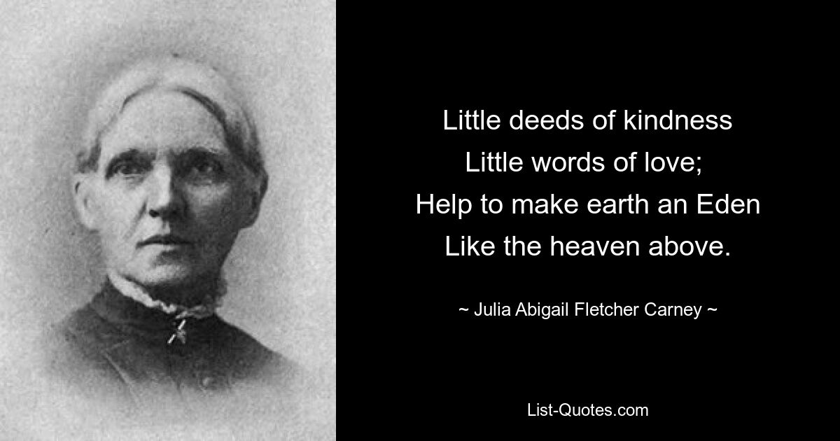 Little deeds of kindness
Little words of love; 
Help to make earth an Eden
Like the heaven above. — © Julia Abigail Fletcher Carney