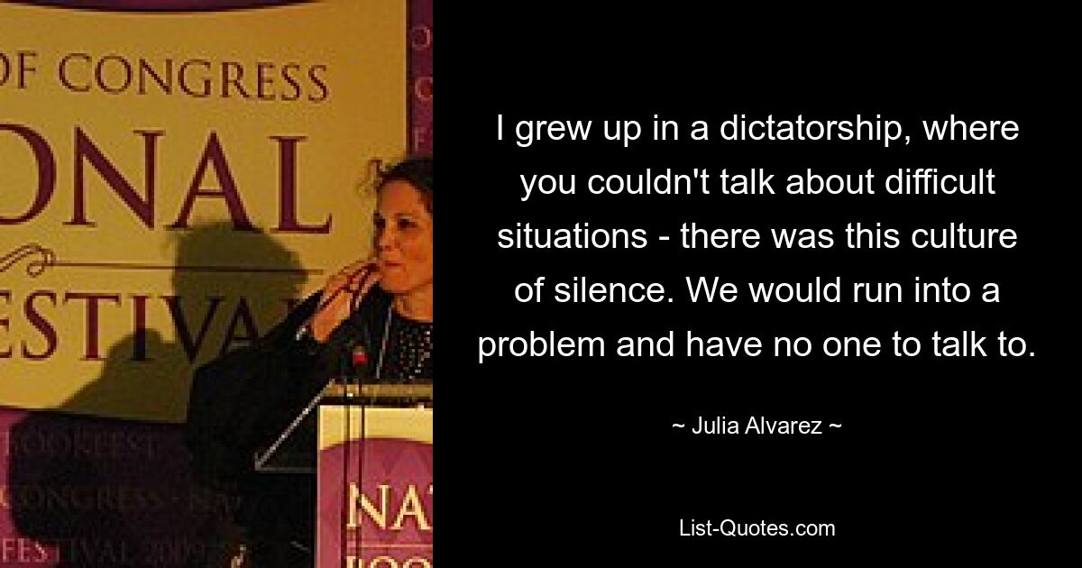 I grew up in a dictatorship, where you couldn't talk about difficult situations - there was this culture of silence. We would run into a problem and have no one to talk to. — © Julia Alvarez