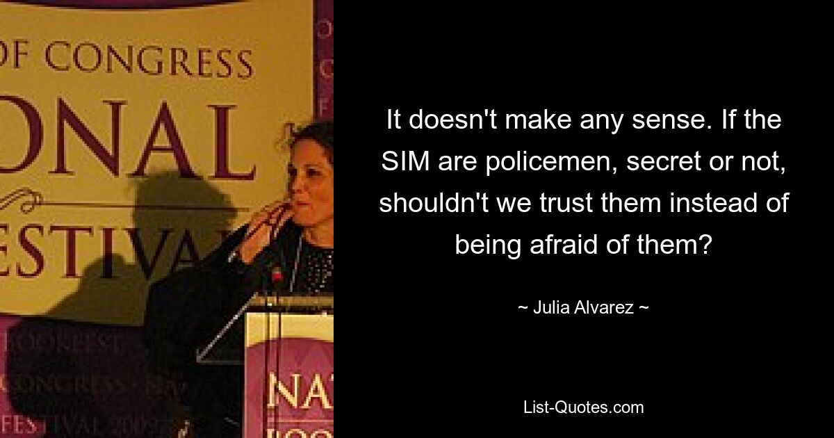 It doesn't make any sense. If the SIM are policemen, secret or not, shouldn't we trust them instead of being afraid of them? — © Julia Alvarez