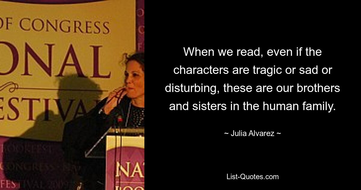 When we read, even if the characters are tragic or sad or disturbing, these are our brothers and sisters in the human family. — © Julia Alvarez