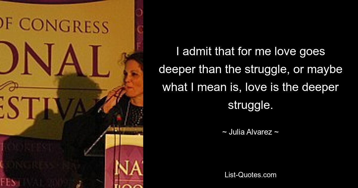 I admit that for me love goes deeper than the struggle, or maybe what I mean is, love is the deeper struggle. — © Julia Alvarez