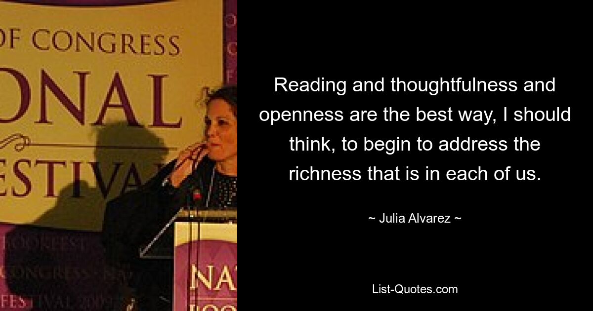 Reading and thoughtfulness and openness are the best way, I should think, to begin to address the richness that is in each of us. — © Julia Alvarez