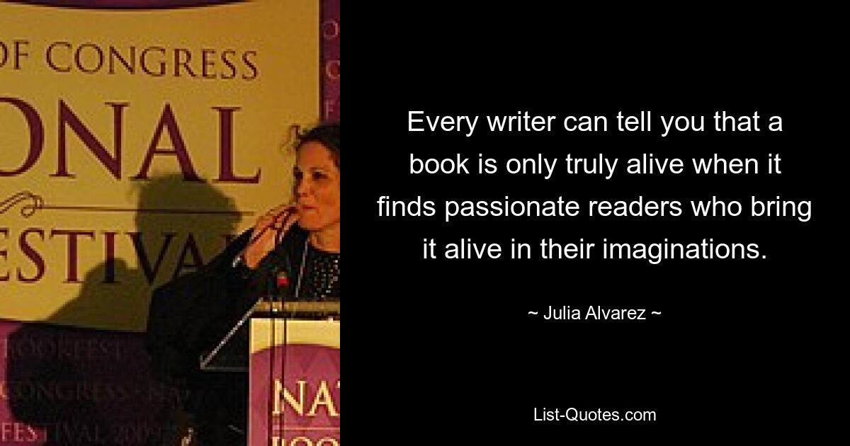 Every writer can tell you that a book is only truly alive when it finds passionate readers who bring it alive in their imaginations. — © Julia Alvarez