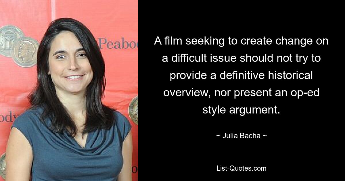 A film seeking to create change on a difficult issue should not try to provide a definitive historical overview, nor present an op-ed style argument. — © Julia Bacha