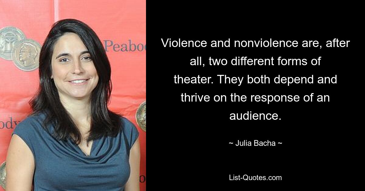 Violence and nonviolence are, after all, two different forms of theater. They both depend and thrive on the response of an audience. — © Julia Bacha