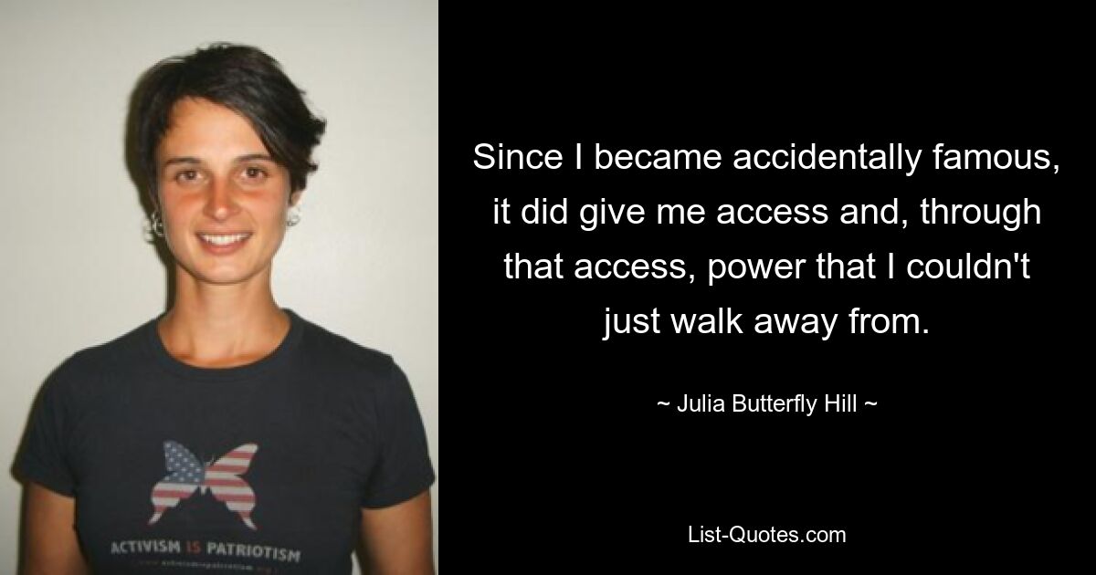 Since I became accidentally famous, it did give me access and, through that access, power that I couldn't just walk away from. — © Julia Butterfly Hill