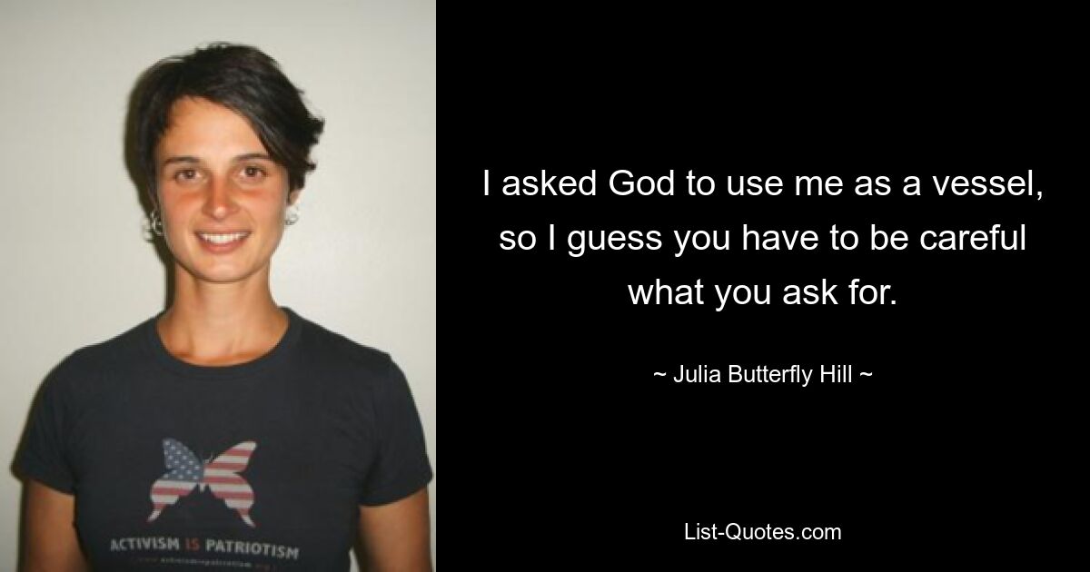 I asked God to use me as a vessel, so I guess you have to be careful what you ask for. — © Julia Butterfly Hill