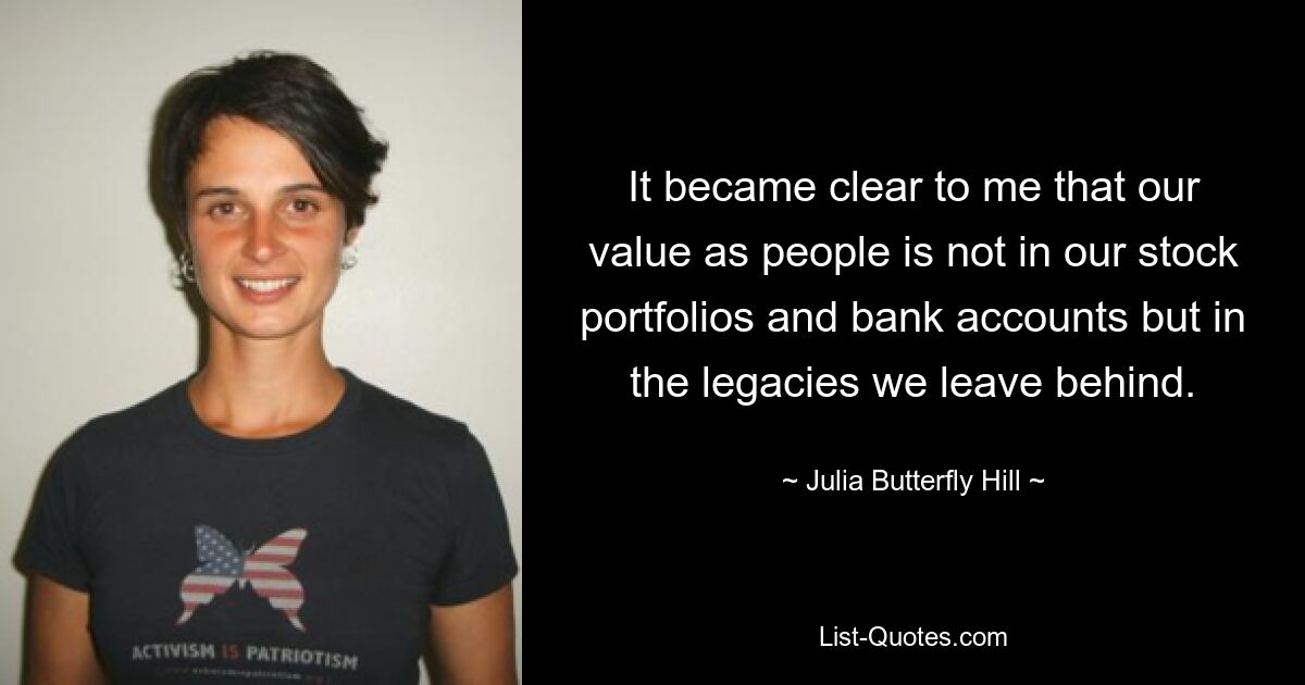 It became clear to me that our value as people is not in our stock portfolios and bank accounts but in the legacies we leave behind. — © Julia Butterfly Hill