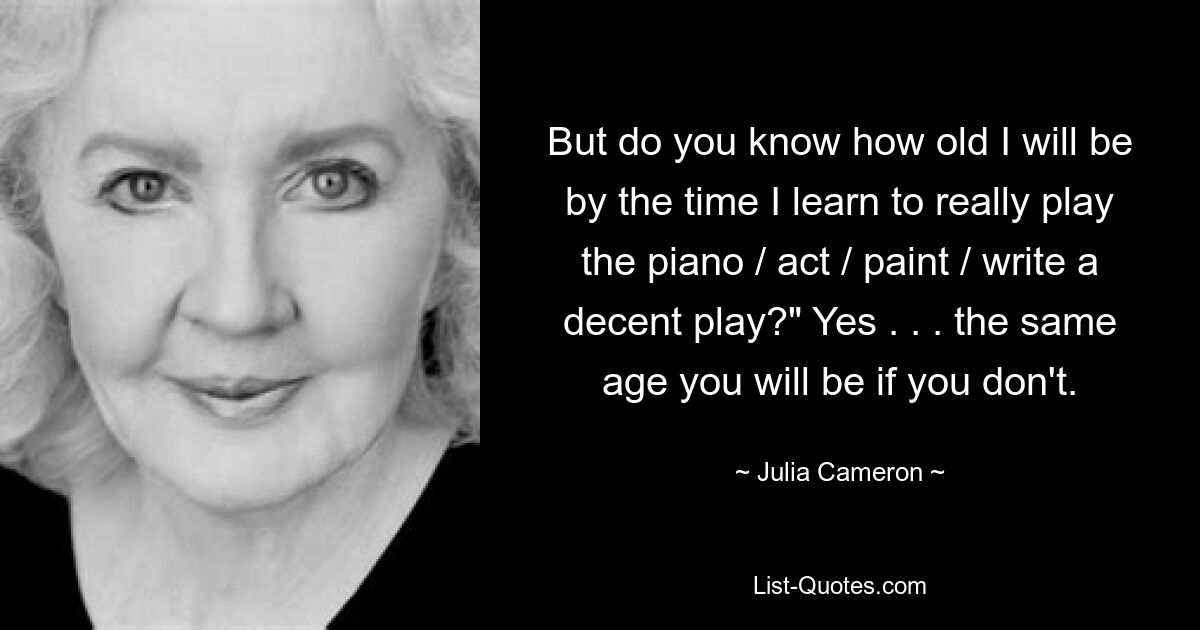 But do you know how old I will be by the time I learn to really play the piano / act / paint / write a decent play?" Yes . . . the same age you will be if you don't. — © Julia Cameron