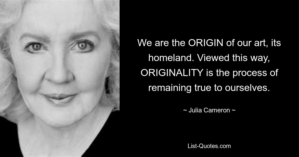 We are the ORIGIN of our art, its homeland. Viewed this way, ORIGINALITY is the process of remaining true to ourselves. — © Julia Cameron