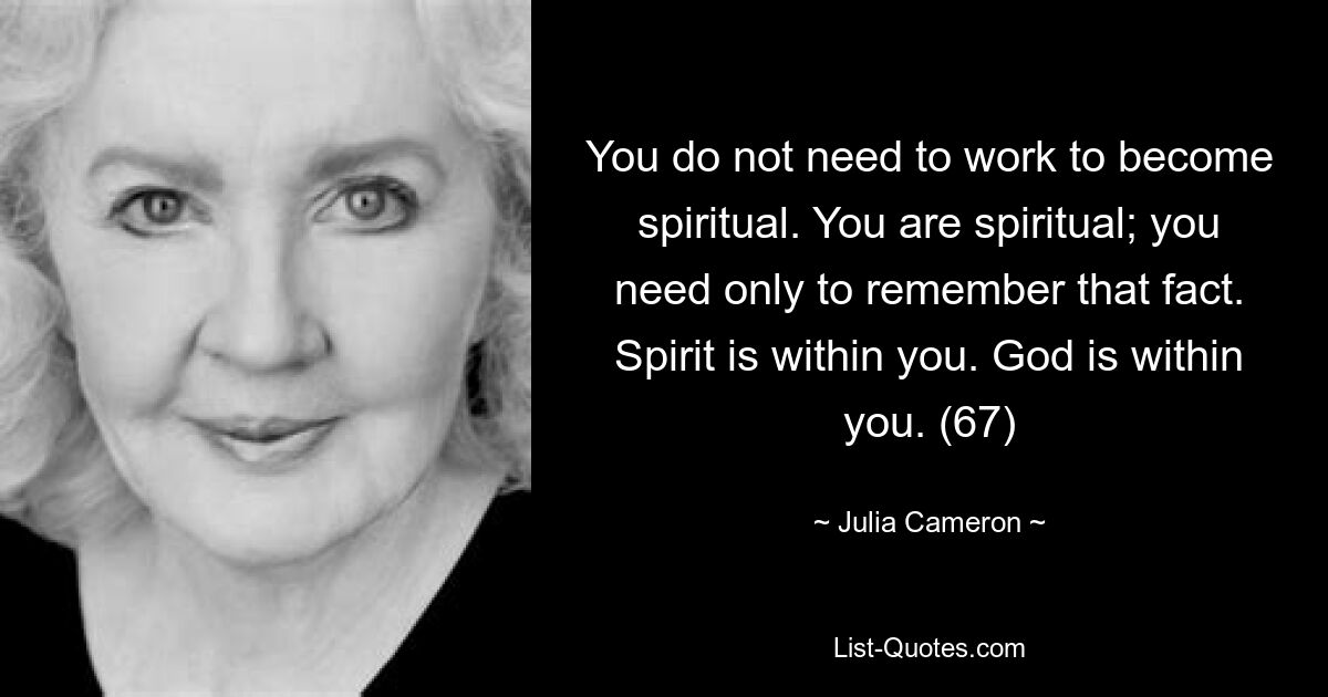 You do not need to work to become spiritual. You are spiritual; you need only to remember that fact. Spirit is within you. God is within you. (67) — © Julia Cameron