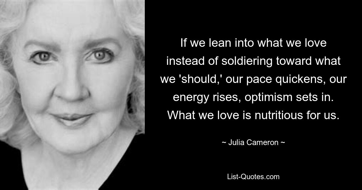 If we lean into what we love instead of soldiering toward what we 'should,' our pace quickens, our energy rises, optimism sets in. What we love is nutritious for us. — © Julia Cameron