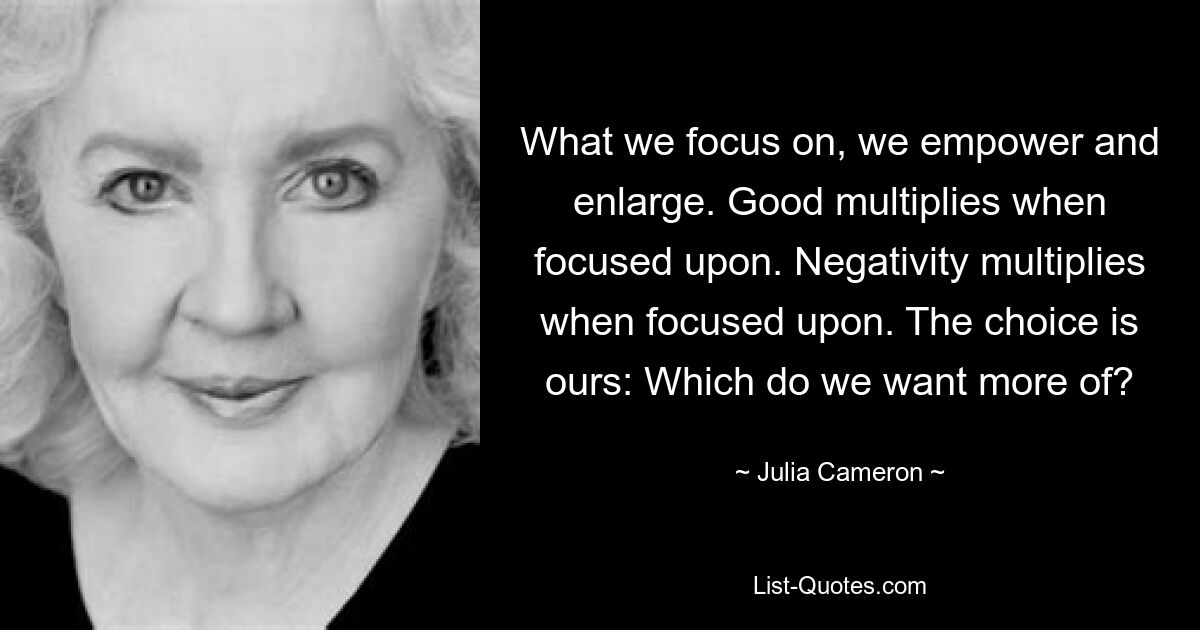 What we focus on, we empower and enlarge. Good multiplies when focused upon. Negativity multiplies when focused upon. The choice is ours: Which do we want more of? — © Julia Cameron