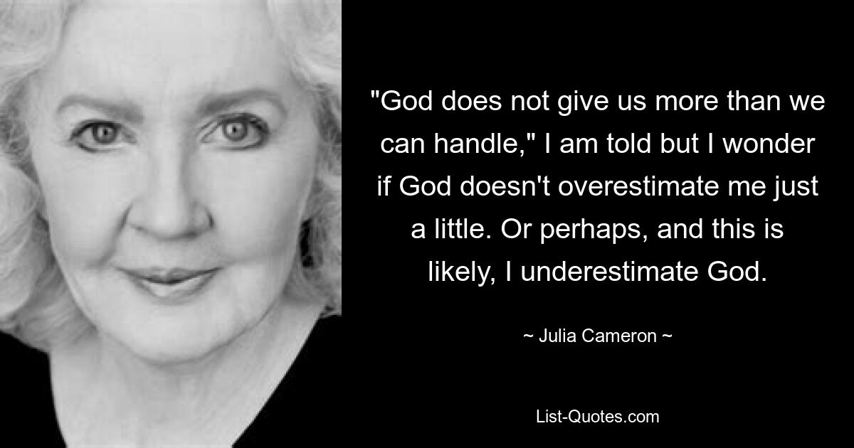 "God does not give us more than we can handle," I am told but I wonder if God doesn't overestimate me just a little. Or perhaps, and this is likely, I underestimate God. — © Julia Cameron