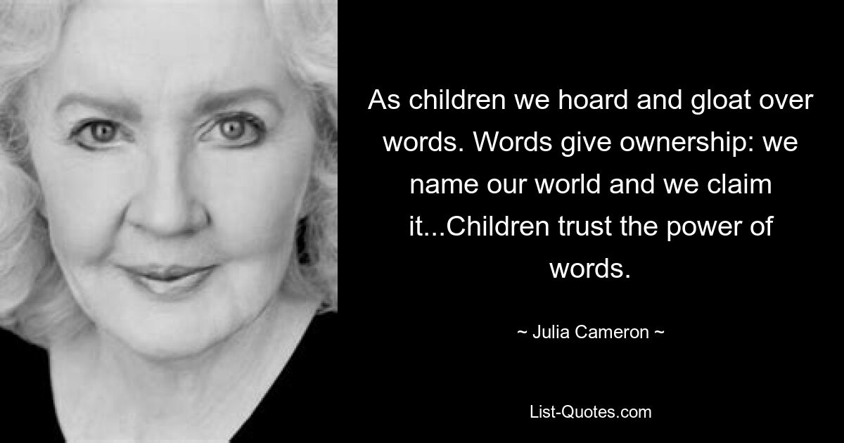 As children we hoard and gloat over words. Words give ownership: we name our world and we claim it...Children trust the power of words. — © Julia Cameron