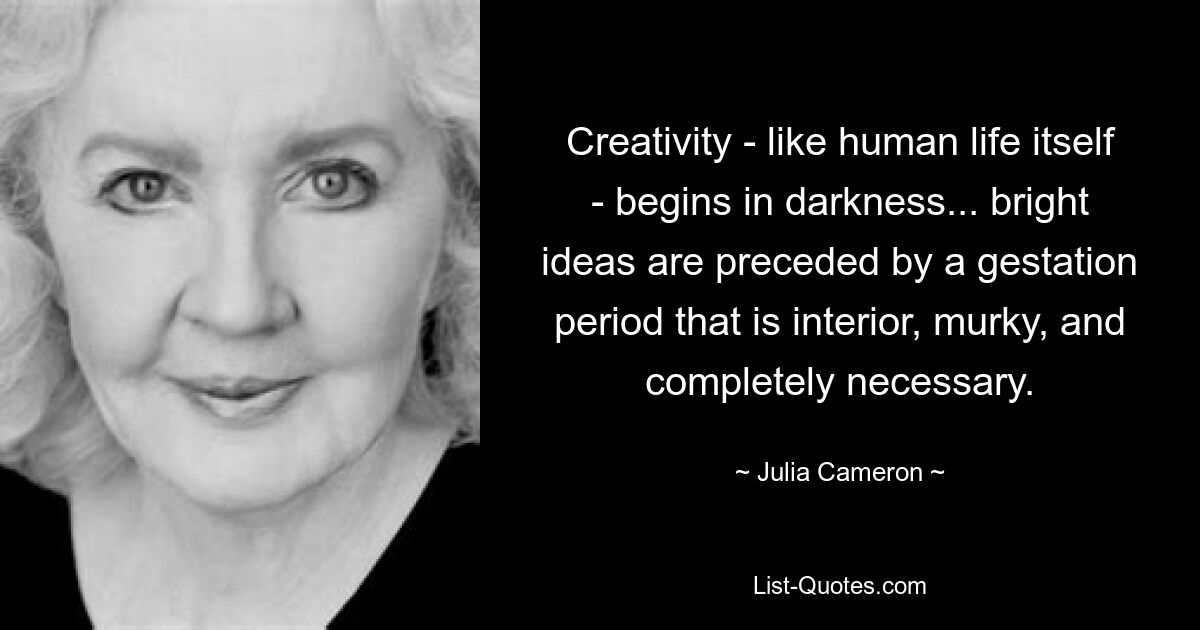 Creativity - like human life itself - begins in darkness... bright ideas are preceded by a gestation period that is interior, murky, and completely necessary. — © Julia Cameron