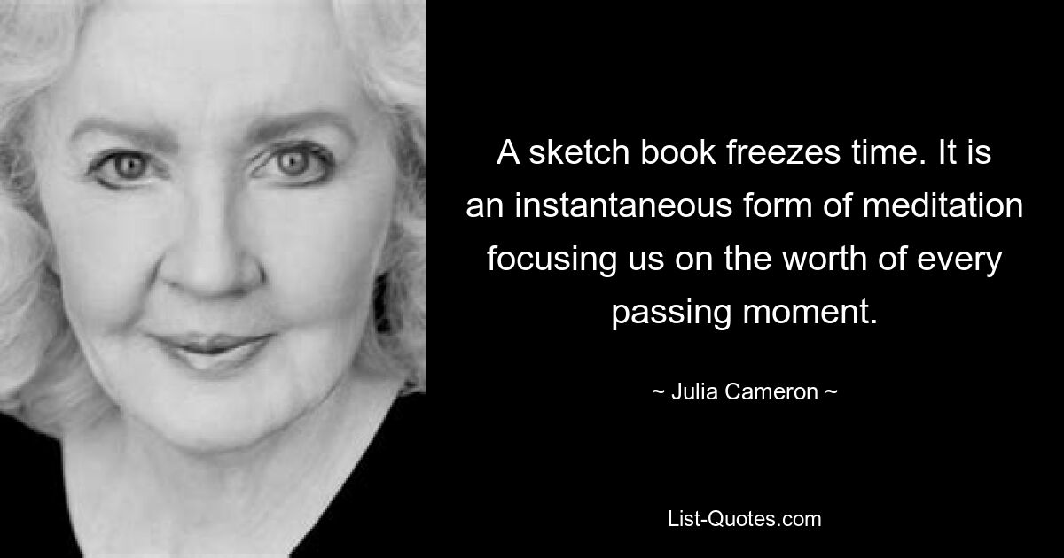 A sketch book freezes time. It is an instantaneous form of meditation focusing us on the worth of every passing moment. — © Julia Cameron