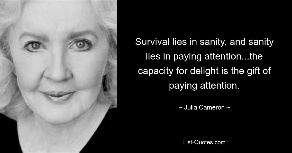 Survival lies in sanity, and sanity lies in paying attention...the capacity for delight is the gift of paying attention. — © Julia Cameron