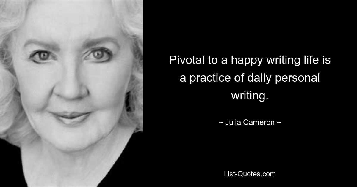 Pivotal to a happy writing life is a practice of daily personal writing. — © Julia Cameron