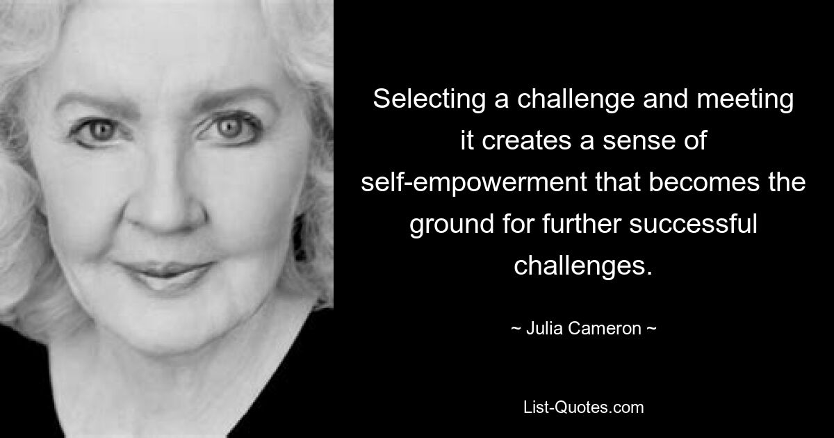 Selecting a challenge and meeting it creates a sense of self-empowerment that becomes the ground for further successful challenges. — © Julia Cameron