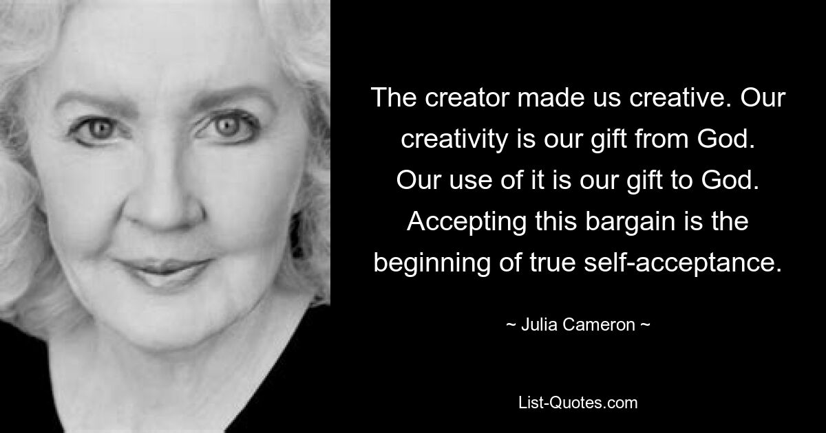 The creator made us creative. Our creativity is our gift from God. Our use of it is our gift to God. Accepting this bargain is the beginning of true self-acceptance. — © Julia Cameron