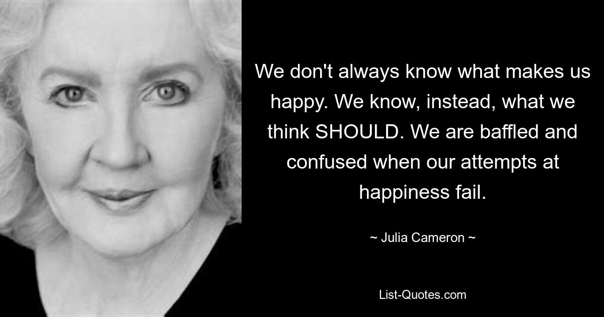 We don't always know what makes us happy. We know, instead, what we think SHOULD. We are baffled and confused when our attempts at happiness fail. — © Julia Cameron