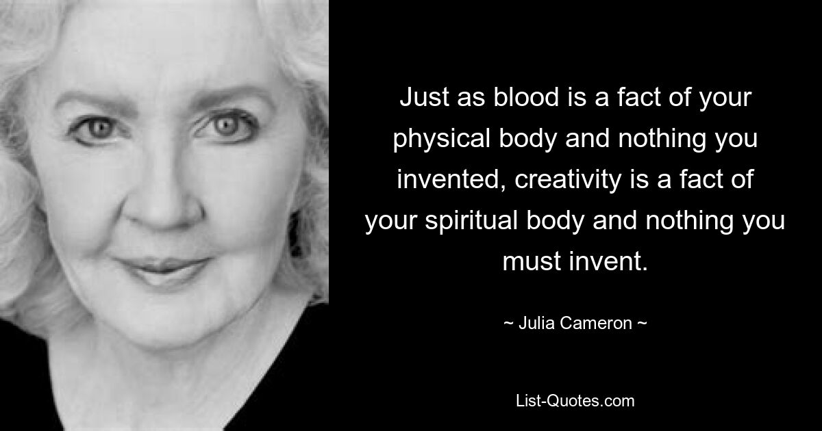 Just as blood is a fact of your physical body and nothing you invented, creativity is a fact of your spiritual body and nothing you must invent. — © Julia Cameron