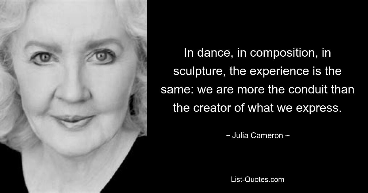 In dance, in composition, in sculpture, the experience is the same: we are more the conduit than the creator of what we express. — © Julia Cameron