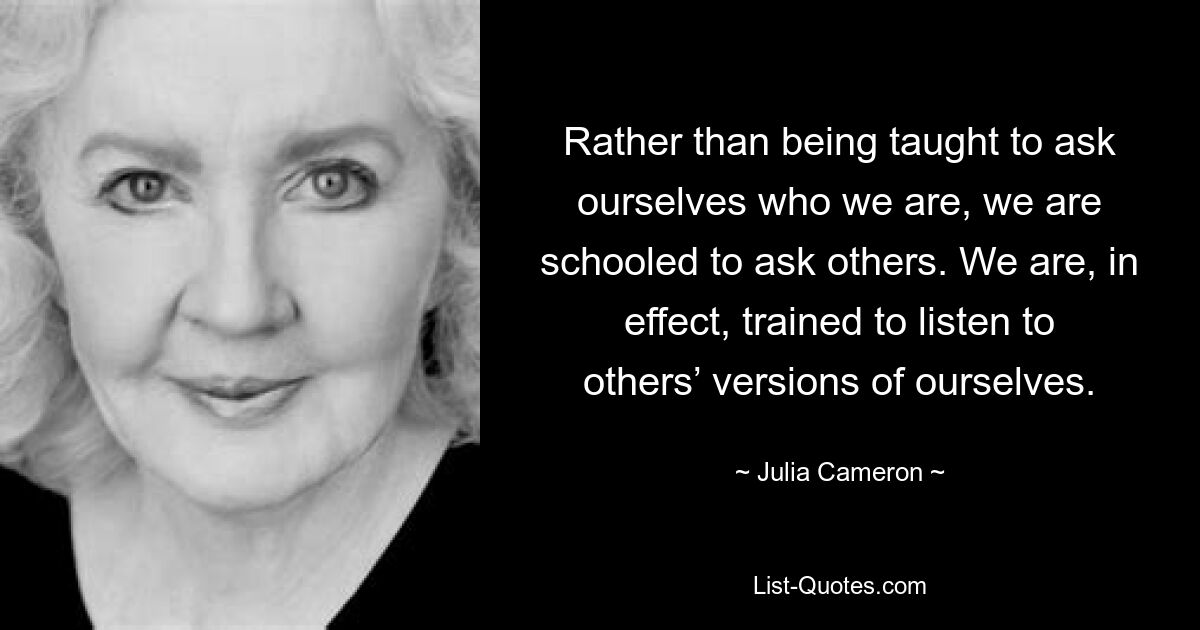 Rather than being taught to ask ourselves who we are, we are schooled to ask others. We are, in effect, trained to listen to others’ versions of ourselves. — © Julia Cameron