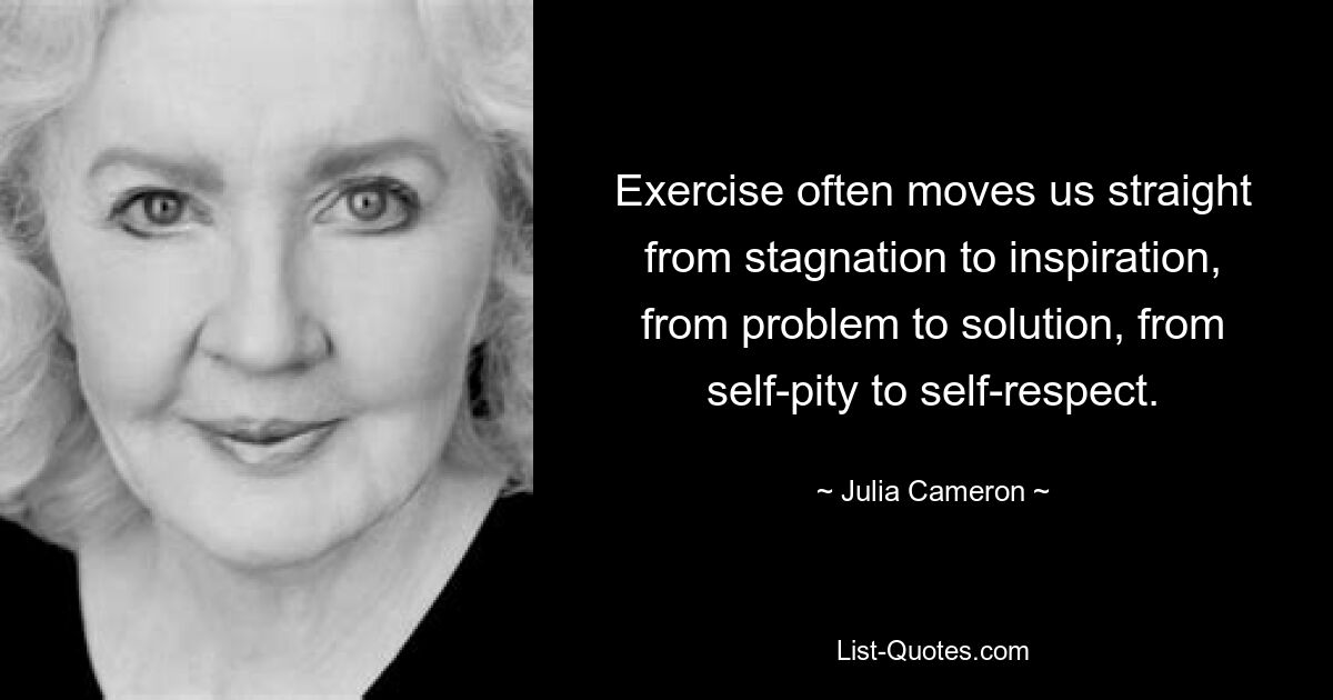 Exercise often moves us straight from stagnation to inspiration, from problem to solution, from self-pity to self-respect. — © Julia Cameron