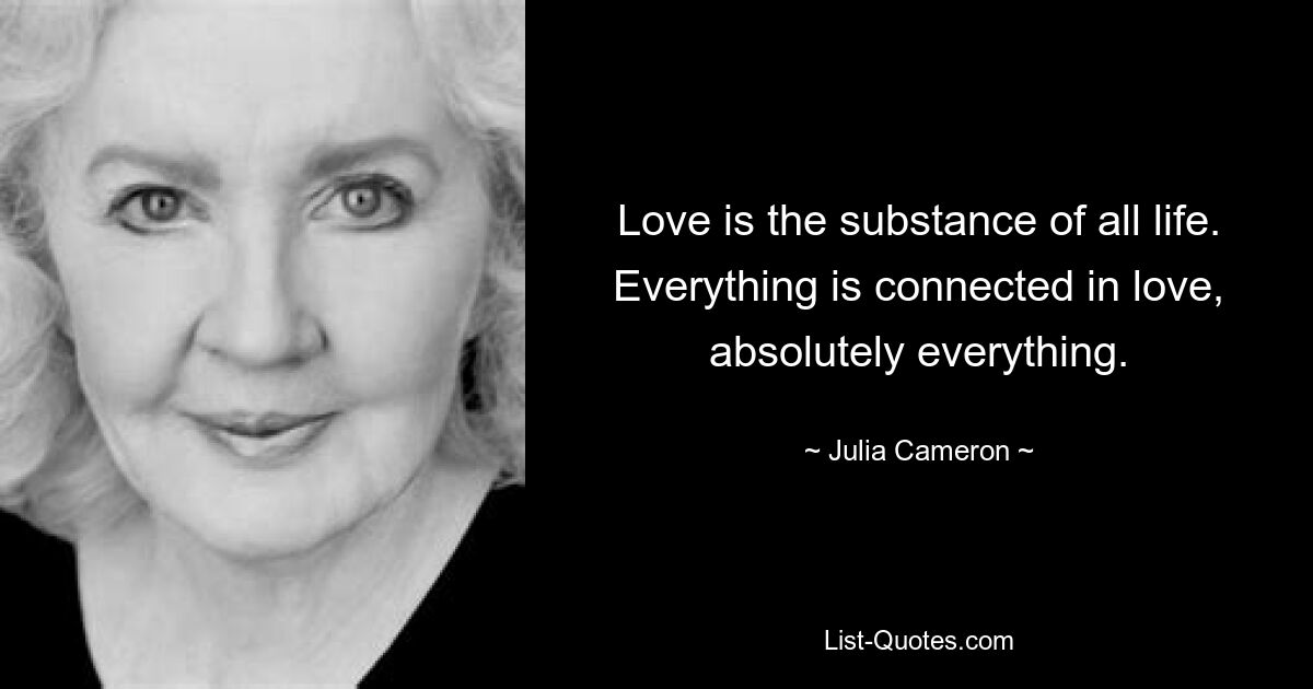 Love is the substance of all life. Everything is connected in love, absolutely everything. — © Julia Cameron