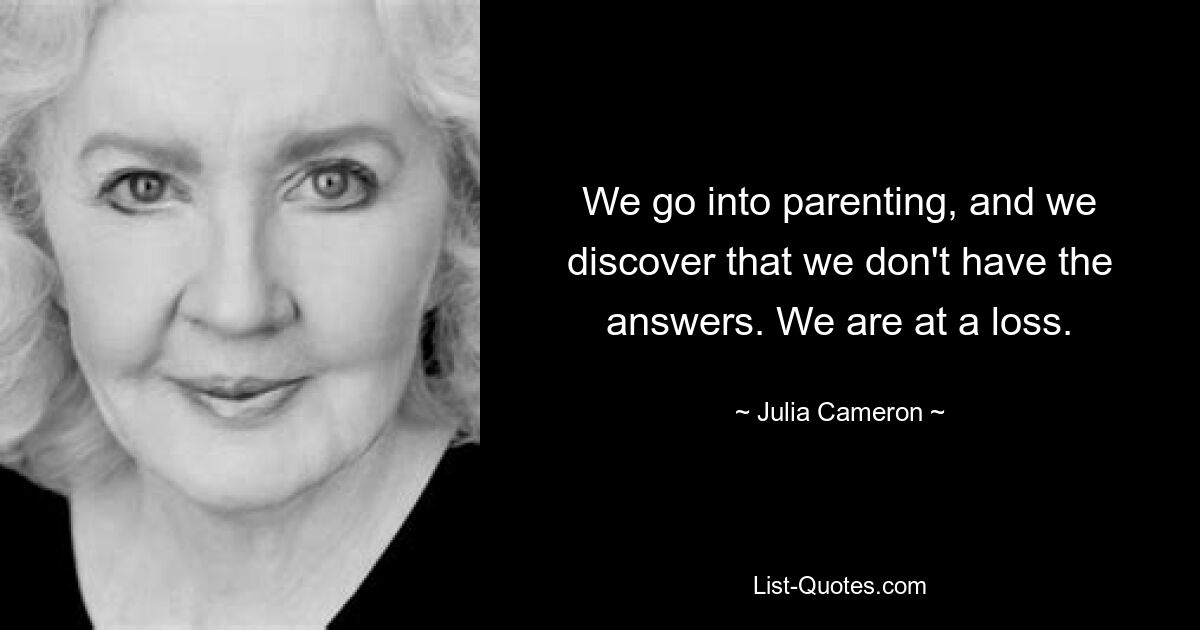 We go into parenting, and we discover that we don't have the answers. We are at a loss. — © Julia Cameron