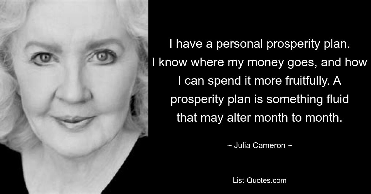 I have a personal prosperity plan. I know where my money goes, and how I can spend it more fruitfully. A prosperity plan is something fluid that may alter month to month. — © Julia Cameron