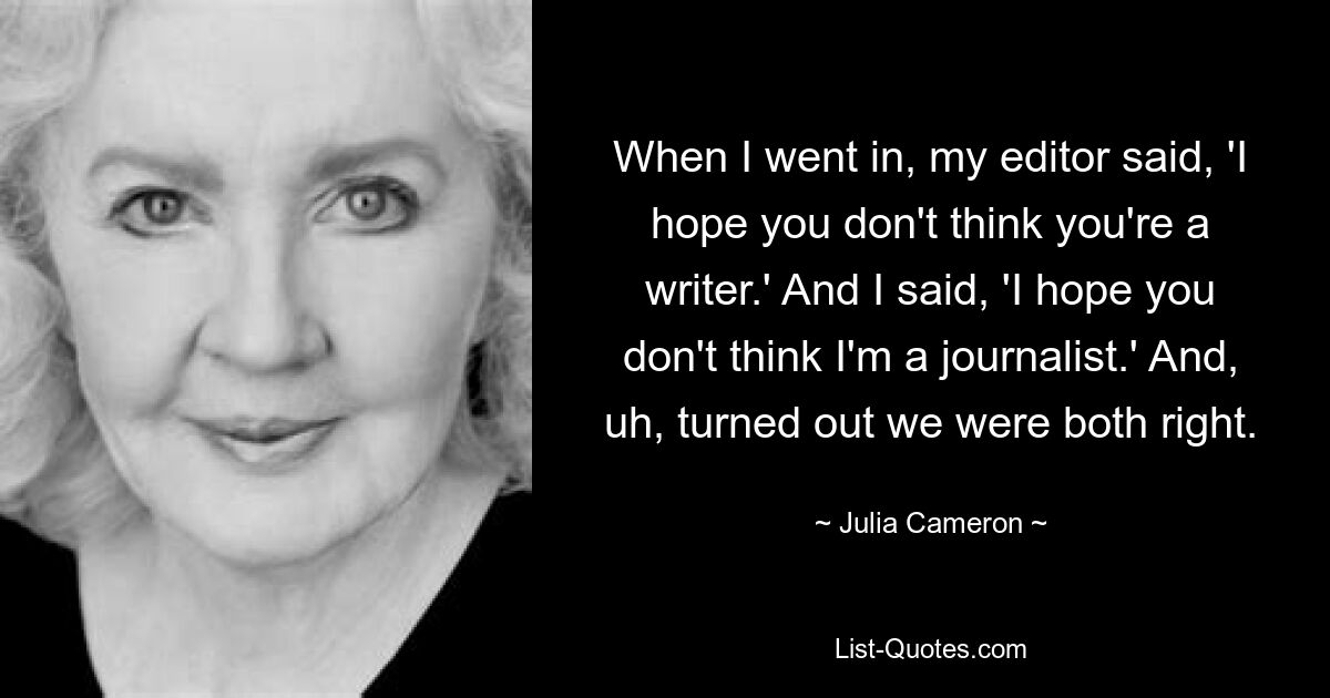 When I went in, my editor said, 'I hope you don't think you're a writer.' And I said, 'I hope you don't think I'm a journalist.' And, uh, turned out we were both right. — © Julia Cameron