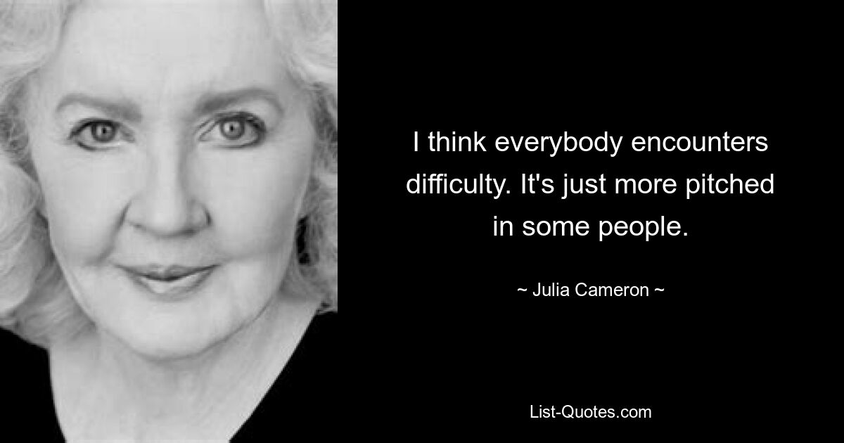 I think everybody encounters difficulty. It's just more pitched in some people. — © Julia Cameron