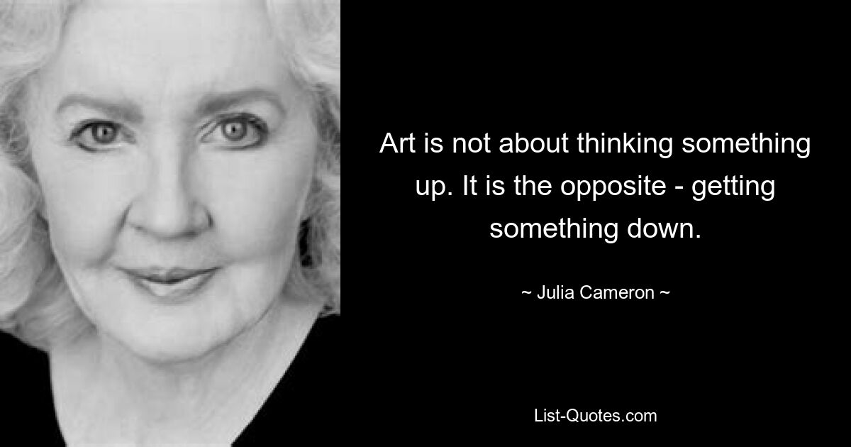 Art is not about thinking something up. It is the opposite - getting something down. — © Julia Cameron