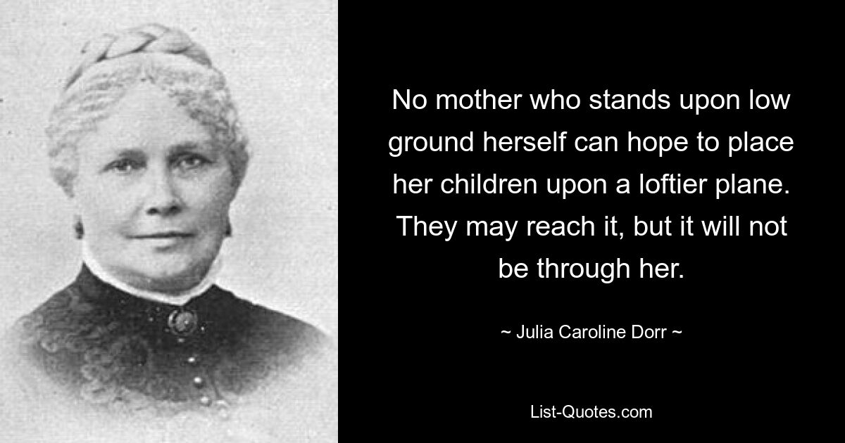 No mother who stands upon low ground herself can hope to place her children upon a loftier plane. They may reach it, but it will not be through her. — © Julia Caroline Dorr