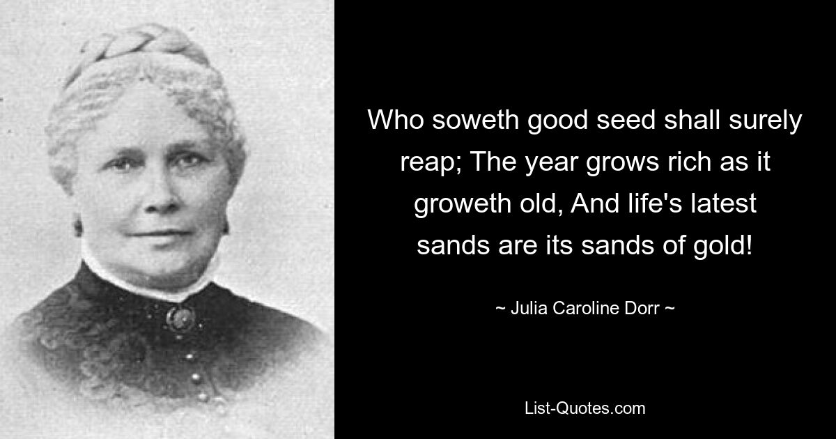 Who soweth good seed shall surely reap; The year grows rich as it groweth old, And life's latest sands are its sands of gold! — © Julia Caroline Dorr