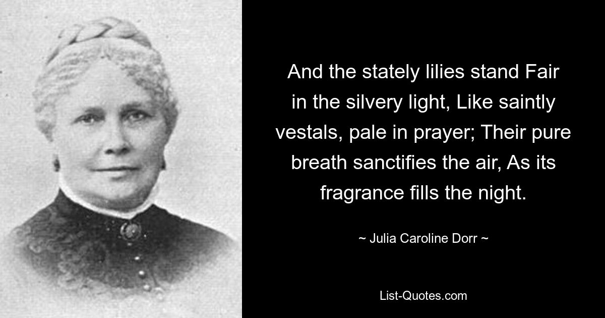 And the stately lilies stand Fair in the silvery light, Like saintly vestals, pale in prayer; Their pure breath sanctifies the air, As its fragrance fills the night. — © Julia Caroline Dorr