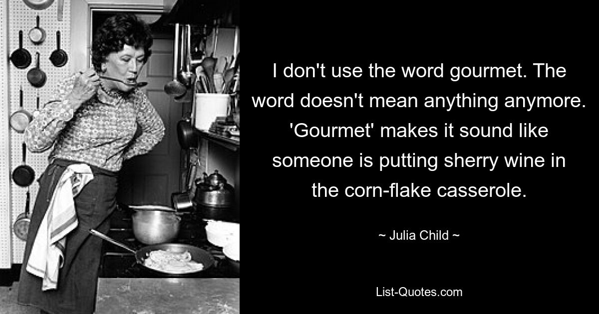 I don't use the word gourmet. The word doesn't mean anything anymore. 'Gourmet' makes it sound like someone is putting sherry wine in the corn-flake casserole. — © Julia Child