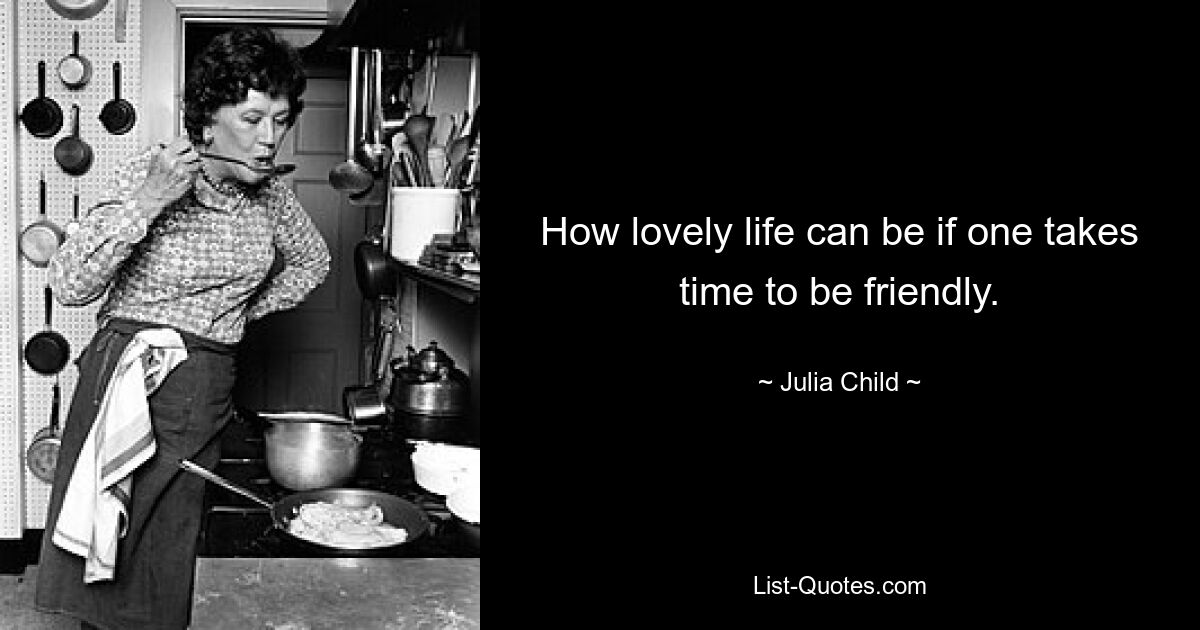 How lovely life can be if one takes time to be friendly. — © Julia Child