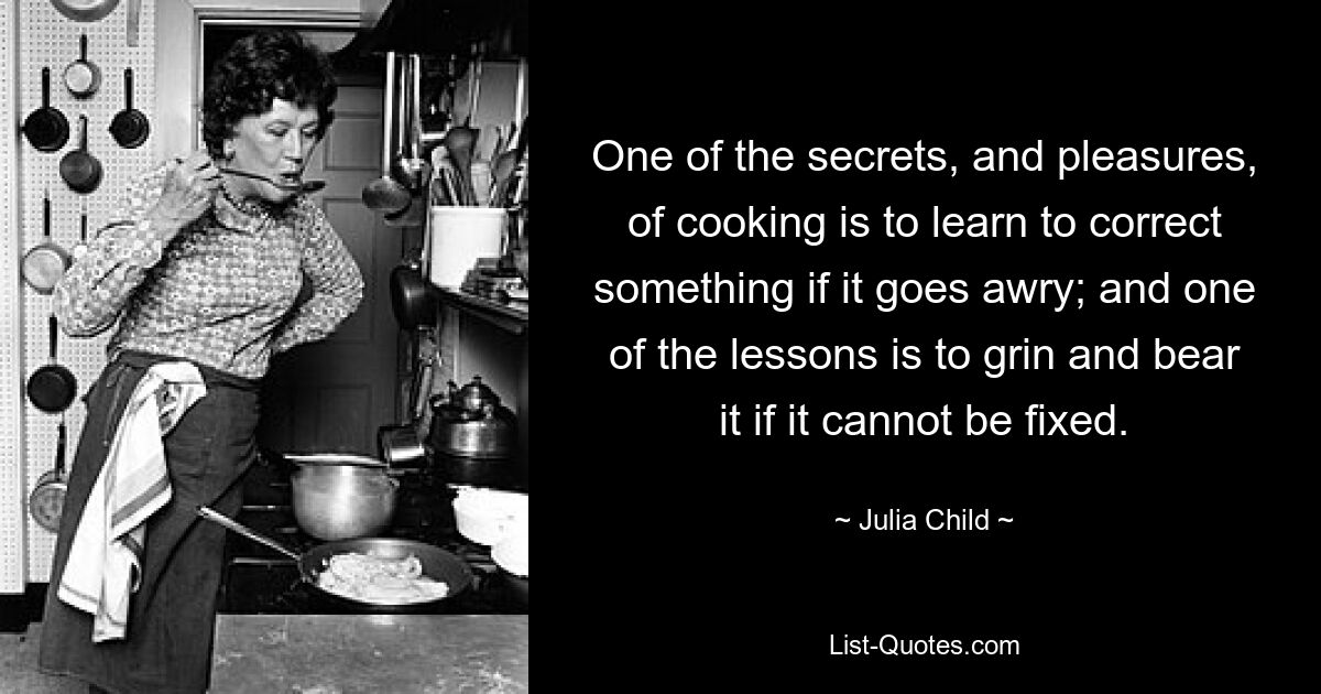 One of the secrets, and pleasures, of cooking is to learn to correct something if it goes awry; and one of the lessons is to grin and bear it if it cannot be fixed. — © Julia Child