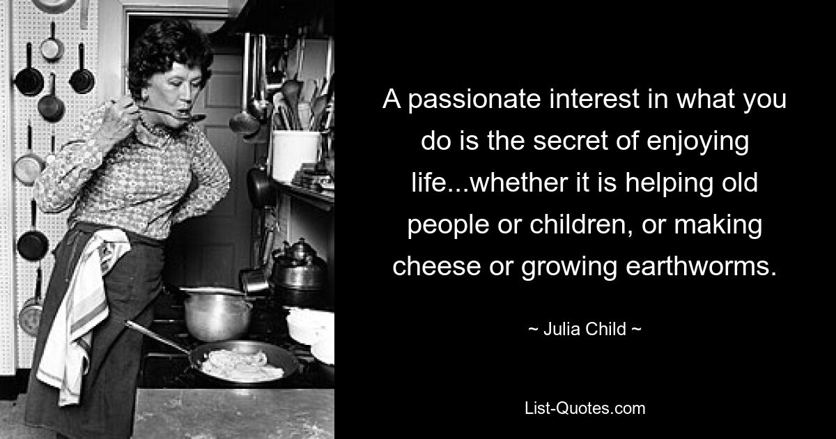 A passionate interest in what you do is the secret of enjoying life...whether it is helping old people or children, or making cheese or growing earthworms. — © Julia Child