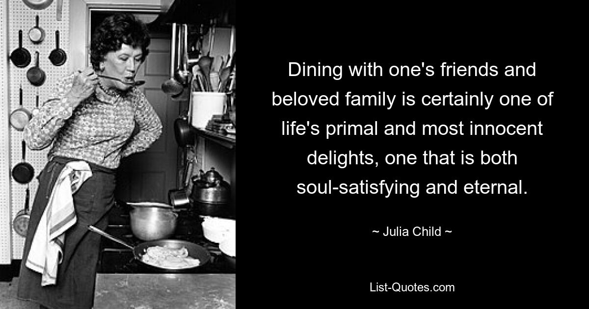 Dining with one's friends and beloved family is certainly one of life's primal and most innocent delights, one that is both soul-satisfying and eternal. — © Julia Child